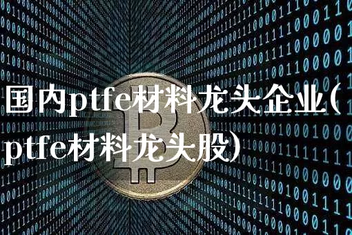 国内ptfe材料龙头企业(ptfe材料龙头股)_https://www.qgjzrcxxzxpt.com_郑商所_第1张