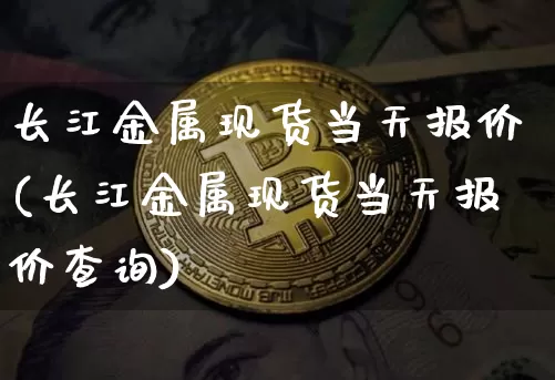 长江金属现货当天报价(长江金属现货当天报价查询)_https://www.qgjzrcxxzxpt.com_广期所_第1张