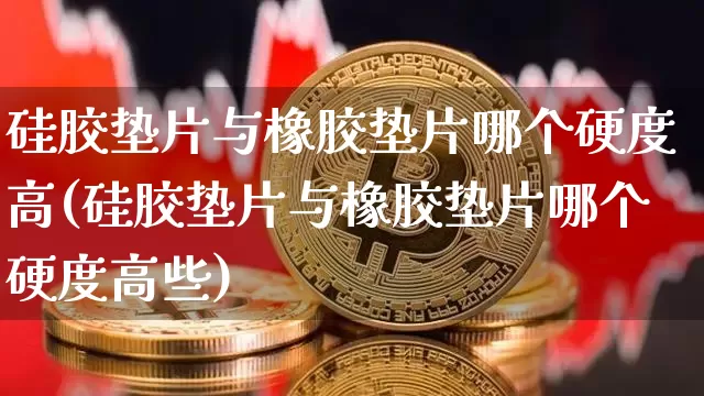 硅胶垫片与橡胶垫片哪个硬度高(硅胶垫片与橡胶垫片哪个硬度高些)_https://www.qgjzrcxxzxpt.com_广期所_第1张