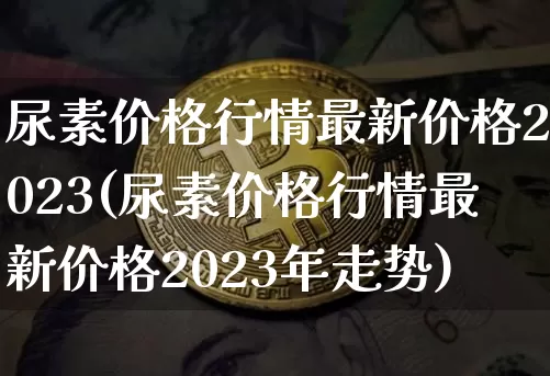 尿素价格行情最新价格2023(尿素价格行情最新价格2023年走势)_https://www.qgjzrcxxzxpt.com_中金所_第1张