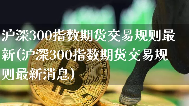 沪深300指数期货交易规则最新(沪深300指数期货交易规则最新消息)_https://www.qgjzrcxxzxpt.com_中金所_第1张