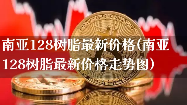 南亚128树脂最新价格(南亚128树脂最新价格走势图)_https://www.qgjzrcxxzxpt.com_上期能源_第1张
