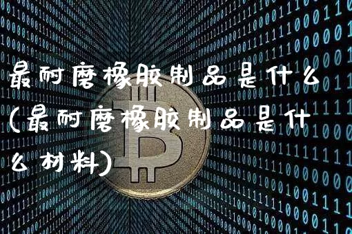 最耐磨橡胶制品是什么(最耐磨橡胶制品是什么材料)_https://www.qgjzrcxxzxpt.com_上期能源_第1张