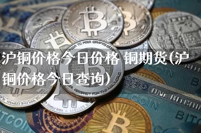 沪铜价格今日价格 铜期货(沪铜价格今日查询)_https://www.qgjzrcxxzxpt.com_大商所_第1张