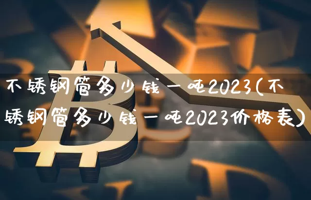 不锈钢管多少钱一吨2023(不锈钢管多少钱一吨2023价格表)_https://www.qgjzrcxxzxpt.com_上期所_第1张