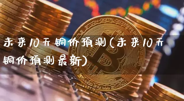 未来10天铜价预测(未来10天铜价预测最新)_https://www.qgjzrcxxzxpt.com_上期能源_第1张