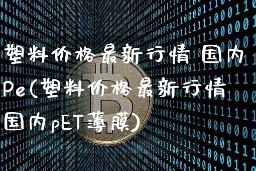 塑料价格最新行情 国内Pe(塑料价格最新行情国内pET薄膜)_https://www.qgjzrcxxzxpt.com_上期能源_第1张