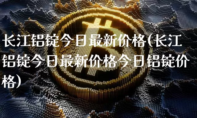 长江铝锭今日最新价格(长江铝锭今日最新价格今日铝锭价格)_https://www.qgjzrcxxzxpt.com_中金所_第1张
