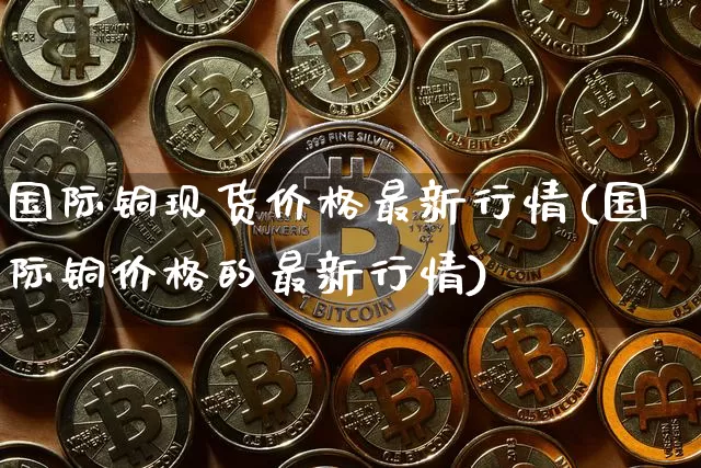 国际铜现货价格最新行情(国际铜价格的最新行情)_https://www.qgjzrcxxzxpt.com_上期所_第1张