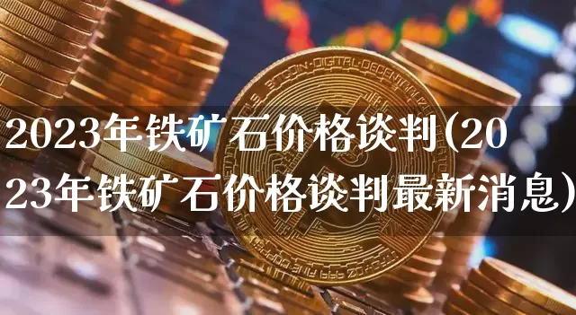 2023年铁矿石价格谈判(2023年铁矿石价格谈判最新消息)_https://www.qgjzrcxxzxpt.com_广期所_第1张
