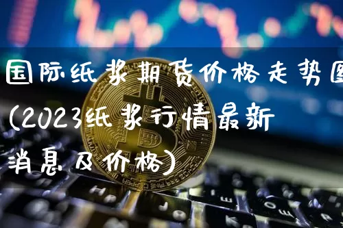国际纸浆期货价格走势图(2023纸浆行情最新消息及价格)_https://www.qgjzrcxxzxpt.com_广期所_第1张