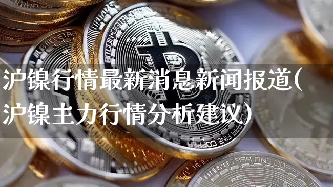 沪镍行情最新消息新闻报道(沪镍主力行情分析建议)_https://www.qgjzrcxxzxpt.com_广期所_第1张