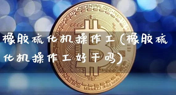 橡胶硫化机操作工(橡胶硫化机操作工好干吗)_https://www.qgjzrcxxzxpt.com_郑商所_第1张