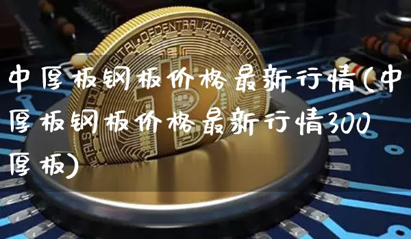中厚板钢板价格最新行情(中厚板钢板价格最新行情300厚板)_https://www.qgjzrcxxzxpt.com_上期能源_第1张