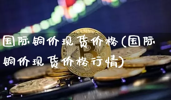 国际铜价现货价格(国际铜价现货价格行情)_https://www.qgjzrcxxzxpt.com_郑商所_第1张