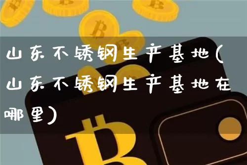 山东不锈钢生产基地(山东不锈钢生产基地在哪里)_https://www.qgjzrcxxzxpt.com_广期所_第1张