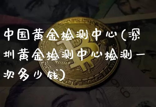 中国黄金检测中心(深圳黄金检测中心检测一次多少钱)_https://www.qgjzrcxxzxpt.com_郑商所_第1张