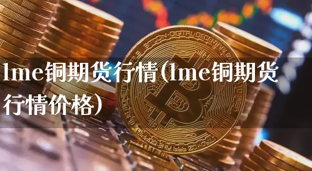 lme铜期货行情(lme铜期货行情价格)_https://www.qgjzrcxxzxpt.com_上期能源_第1张