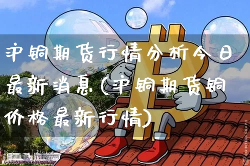 沪铜期货行情分析今日最新消息(沪铜期货铜价格最新行情)_https://www.qgjzrcxxzxpt.com_上期能源_第1张