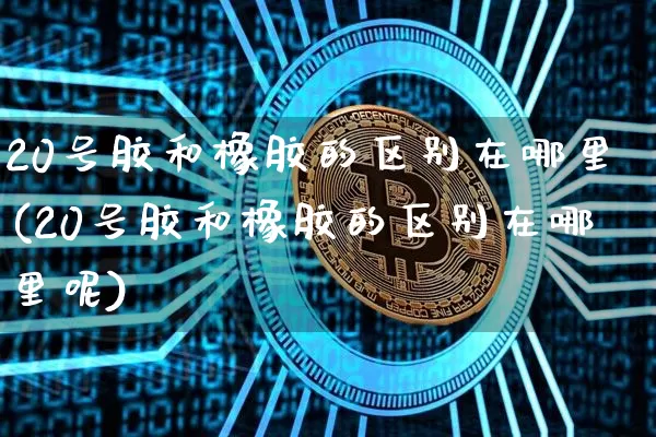 20号胶和橡胶的区别在哪里(20号胶和橡胶的区别在哪里呢)_https://www.qgjzrcxxzxpt.com_中金所_第1张