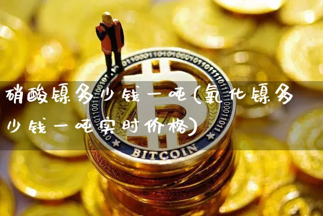 硝酸镍多少钱一吨(氧化镍多少钱一吨实时价格)_https://www.qgjzrcxxzxpt.com_郑商所_第1张