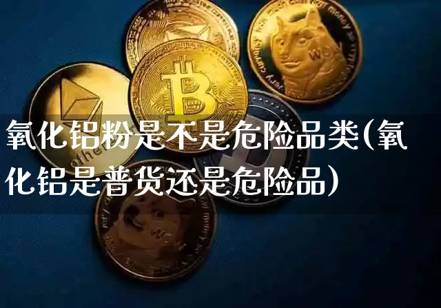 氧化铝粉是不是危险品类(氧化铝是普货还是危险品)_https://www.qgjzrcxxzxpt.com_广期所_第1张