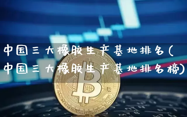 中国三大橡胶生产基地排名(中国三大橡胶生产基地排名榜)_https://www.qgjzrcxxzxpt.com_上期能源_第1张