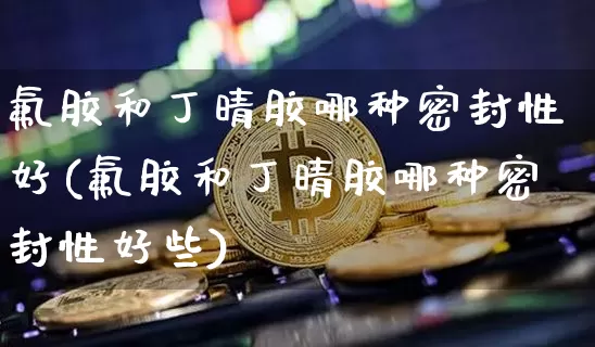 氟胶和丁晴胶哪种密封性好(氟胶和丁晴胶哪种密封性好些)_https://www.qgjzrcxxzxpt.com_上期所_第1张