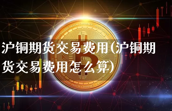 沪铜期货交易费用(沪铜期货交易费用怎么算)_https://www.qgjzrcxxzxpt.com_大商所_第1张