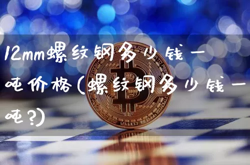 12mm螺纹钢多少钱一吨价格(螺纹钢多少钱一吨?)_https://www.qgjzrcxxzxpt.com_上期能源_第1张