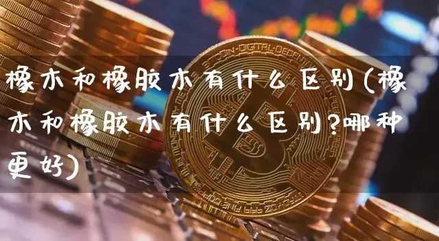 橡木和橡胶木有什么区别(橡木和橡胶木有什么区别?哪种更好)_https://www.qgjzrcxxzxpt.com_上期能源_第1张