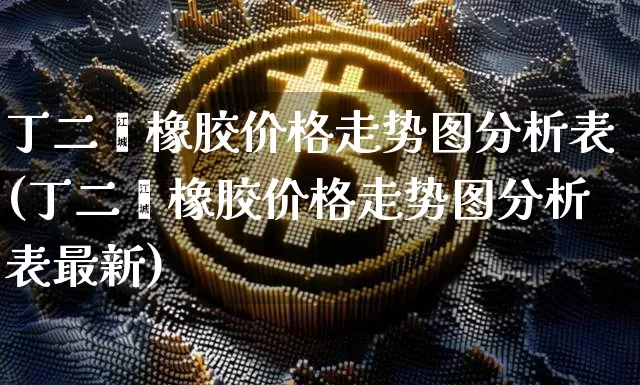 丁二烯橡胶价格走势图分析表(丁二烯橡胶价格走势图分析表最新)_https://www.qgjzrcxxzxpt.com_上期所_第1张