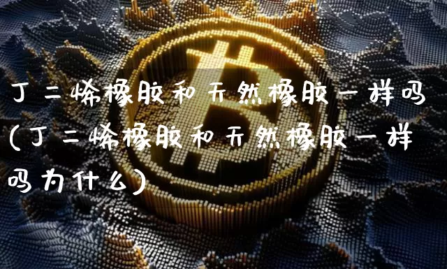 丁二烯橡胶和天然橡胶一样吗(丁二烯橡胶和天然橡胶一样吗为什么)_https://www.qgjzrcxxzxpt.com_上期所_第1张