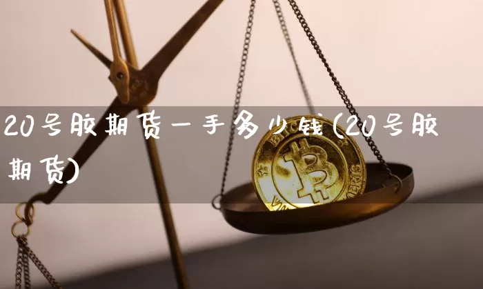 20号胶期货一手多少钱(20号胶期货)_https://www.qgjzrcxxzxpt.com_上期能源_第1张