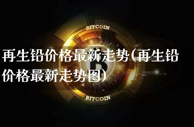再生铅价格最新走势(再生铅价格最新走势图)_https://www.qgjzrcxxzxpt.com_大商所_第1张