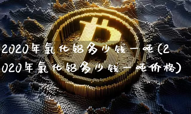 2020年氧化铝多少钱一吨(2020年氧化铝多少钱一吨价格)_https://www.qgjzrcxxzxpt.com_广期所_第1张