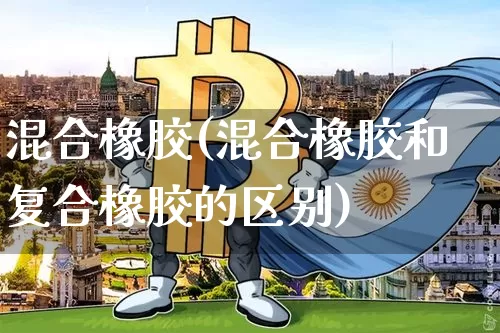 混合橡胶(混合橡胶和复合橡胶的区别)_https://www.qgjzrcxxzxpt.com_上期能源_第1张