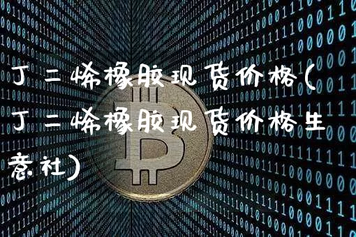丁二烯橡胶现货价格(丁二烯橡胶现货价格生意社)_https://www.qgjzrcxxzxpt.com_广期所_第1张