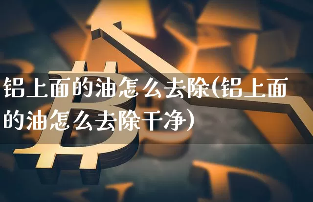 铝上面的油怎么去除(铝上面的油怎么去除干净)_https://www.qgjzrcxxzxpt.com_广期所_第1张