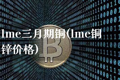 lme三月期铜(lme铜锌价格)_https://www.qgjzrcxxzxpt.com_大商所_第1张