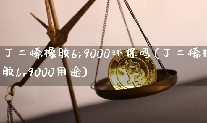 丁二烯橡胶br9000环保吗(丁二烯橡胶br9000用途)_https://www.qgjzrcxxzxpt.com_广期所_第1张