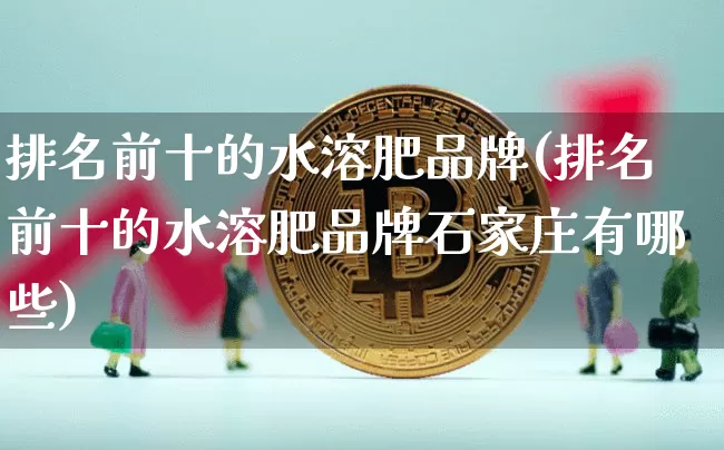 排名前十的水溶肥品牌(排名前十的水溶肥品牌石家庄有哪些)_https://www.qgjzrcxxzxpt.com_郑商所_第1张