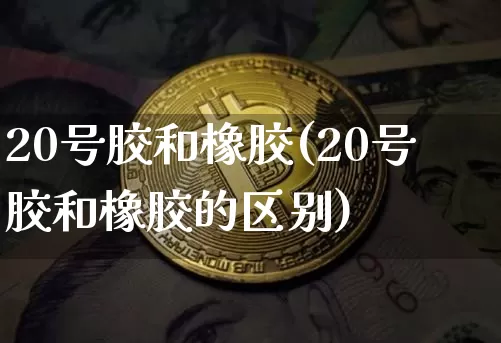 20号胶和橡胶(20号胶和橡胶的区别)_https://www.qgjzrcxxzxpt.com_上期所_第1张