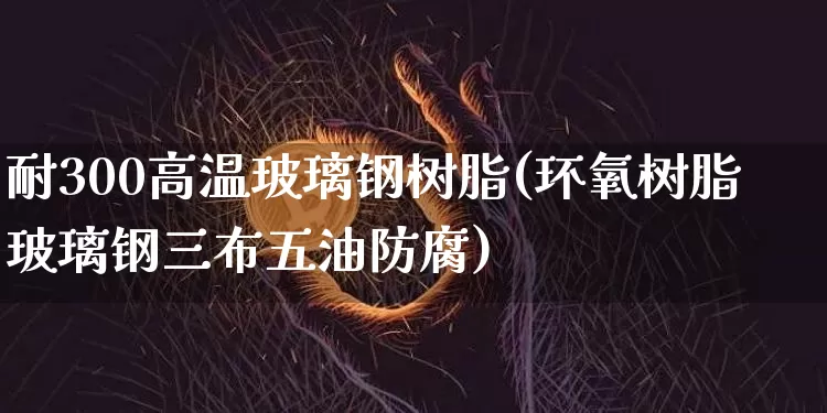 耐300高温玻璃钢树脂(环氧树脂玻璃钢三布五油防腐)_https://www.qgjzrcxxzxpt.com_上期能源_第1张