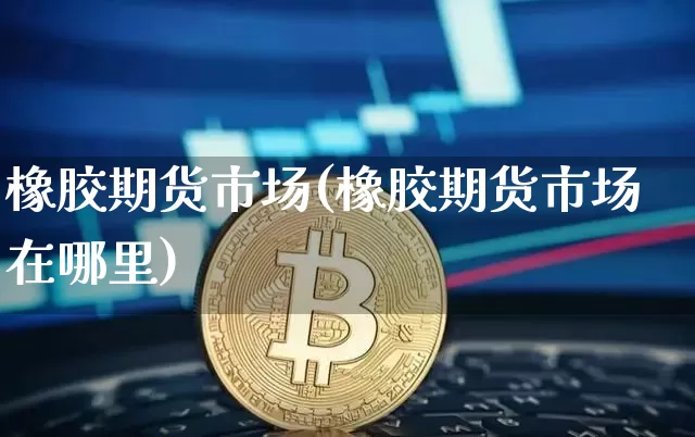 橡胶期货市场(橡胶期货市场在哪里)_https://www.qgjzrcxxzxpt.com_上期能源_第1张