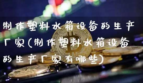 制作塑料水箱设备的生产厂家(制作塑料水箱设备的生产厂家有哪些)_https://www.qgjzrcxxzxpt.com_上期能源_第1张