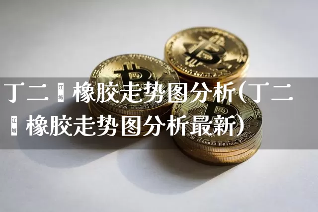 丁二烯橡胶走势图分析(丁二烯橡胶走势图分析最新)_https://www.qgjzrcxxzxpt.com_上期能源_第1张