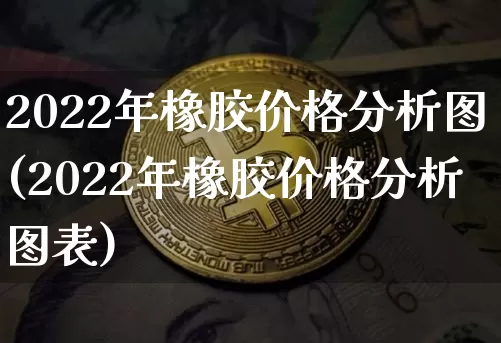 2022年橡胶价格分析图(2022年橡胶价格分析图表)_https://www.qgjzrcxxzxpt.com_广期所_第1张