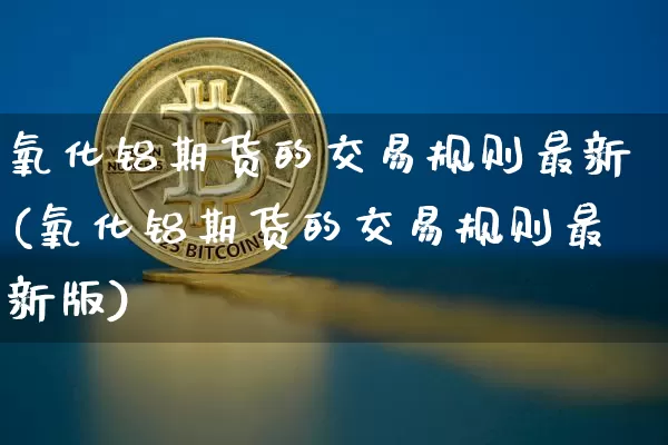 氧化铝期货的交易规则最新(氧化铝期货的交易规则最新版)_https://www.qgjzrcxxzxpt.com_郑商所_第1张