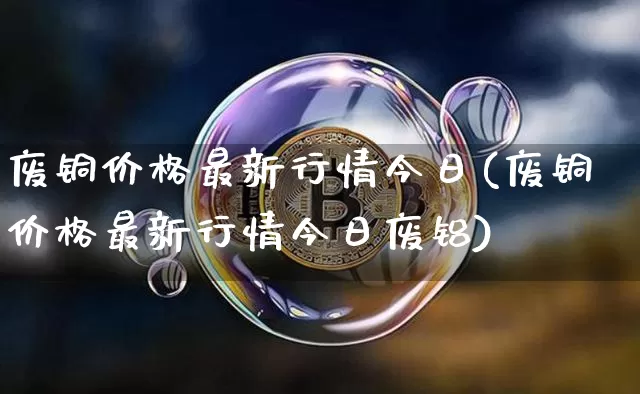 废铜价格最新行情今日(废铜价格最新行情今日废铝)_https://www.qgjzrcxxzxpt.com_上期能源_第1张
